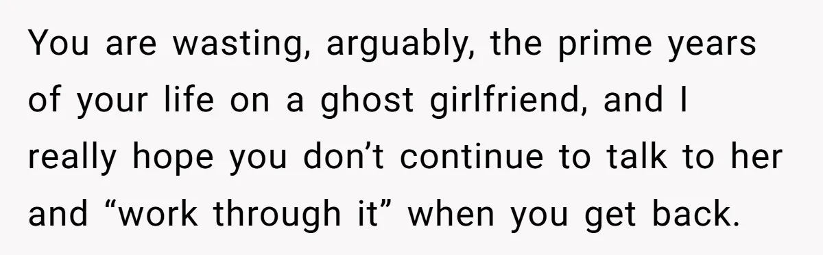You are wasting, arguably, the prime years of your life on a ghost girlfriend, and I really hope you don’t continue to talk to her and “work through it” when...