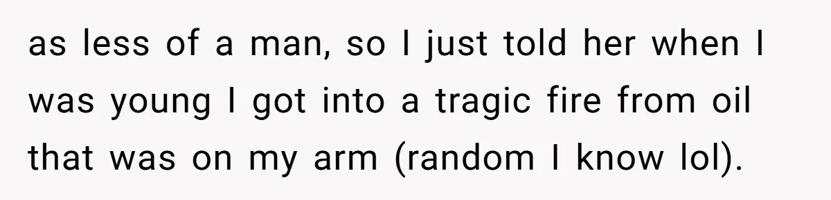 as less of a man, so I just told her when I was young I got into a tragic fire from oil that was on my arm (random I know...