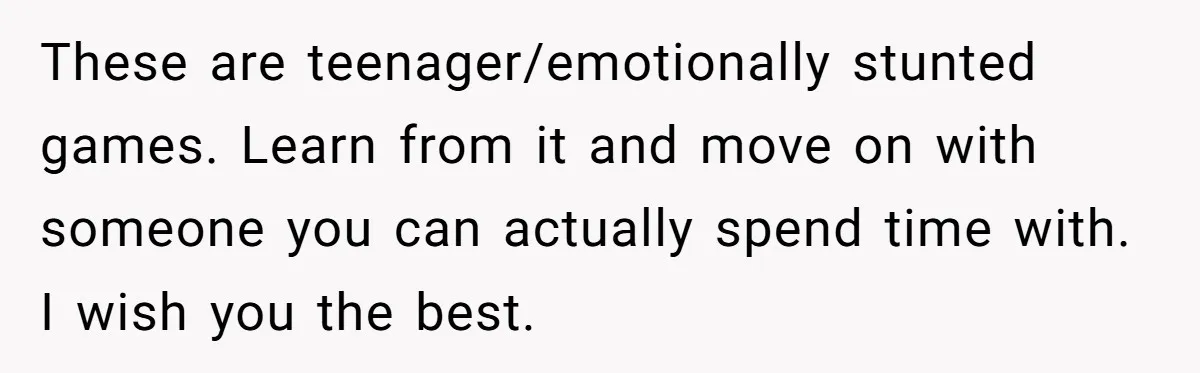 These are teenager/emotionally stunted games. Learn from it and move on with someone you can actually spend time with. I wish you the best.