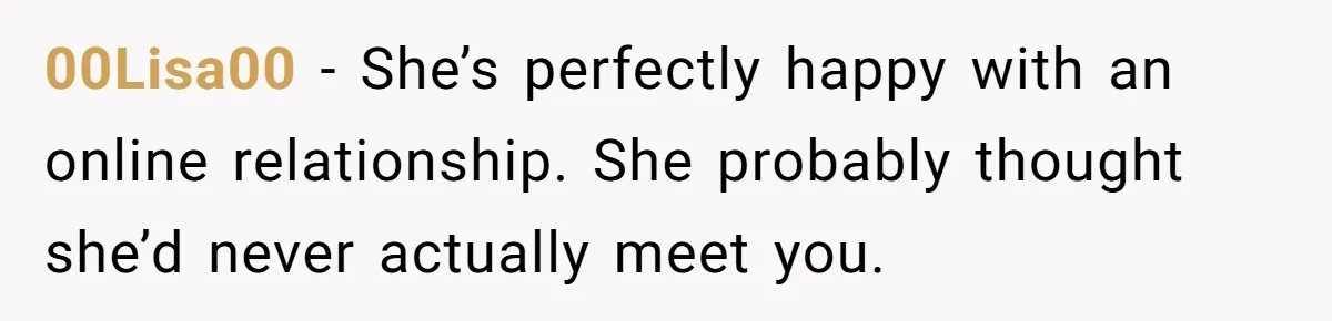 00Lisa00 − She’s perfectly happy with an online relationship. She probably thought she’d never actually meet you.