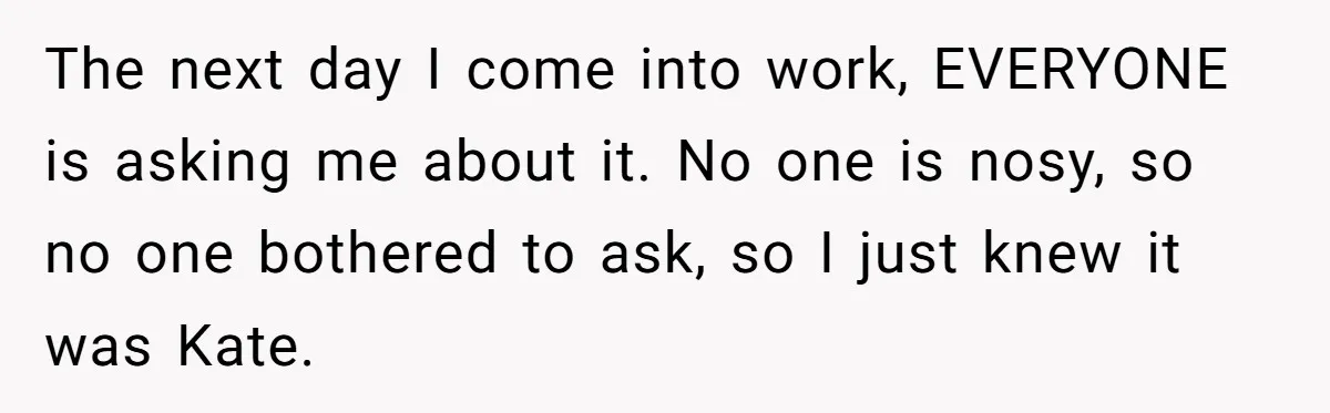 The next day I come into work, EVERYONE is asking me about it. No one is nosy, so no one bothered to ask, so I just knew it was Kate.