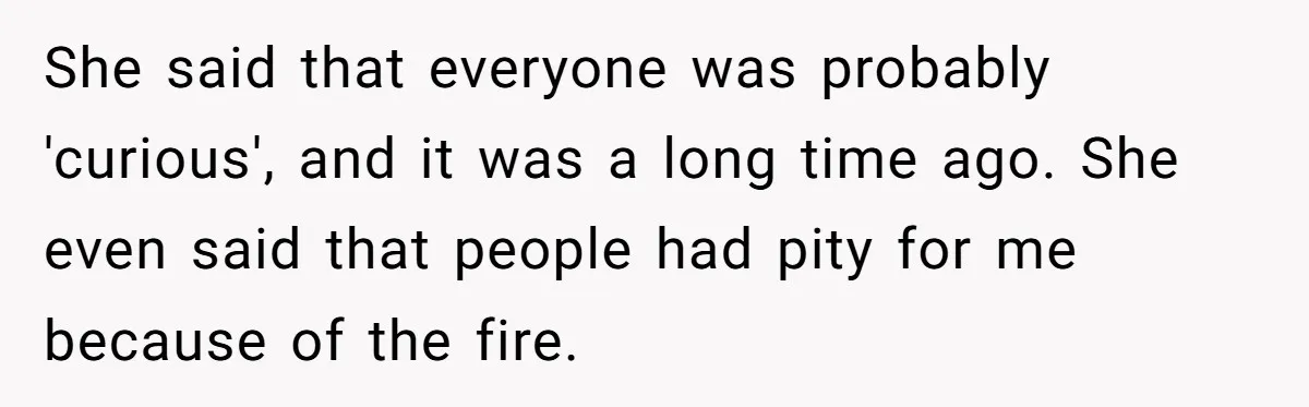 She said that everyone was probably 'curious', and it was a long time ago. She even said that people had pity for me because of the fire.
