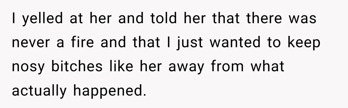 I yelled at her and told her that there was never a fire and that I just wanted to keep nosy bitches like her away from what actually happened.