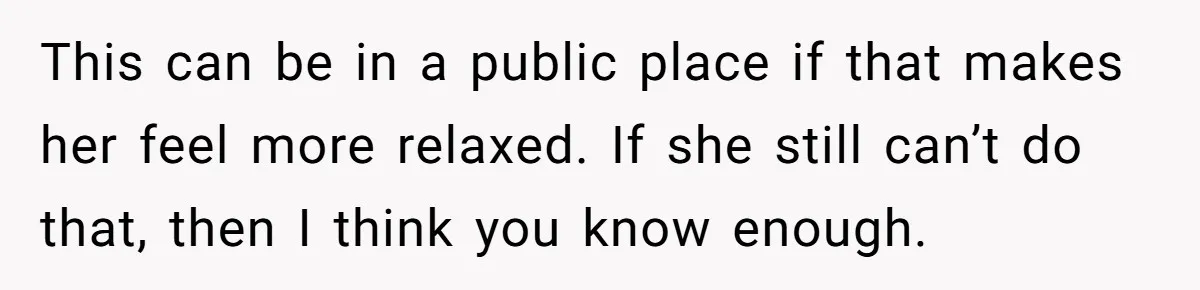This can be in a public place if that makes her feel more relaxed. If she still can’t do that, then I think you know enough.
