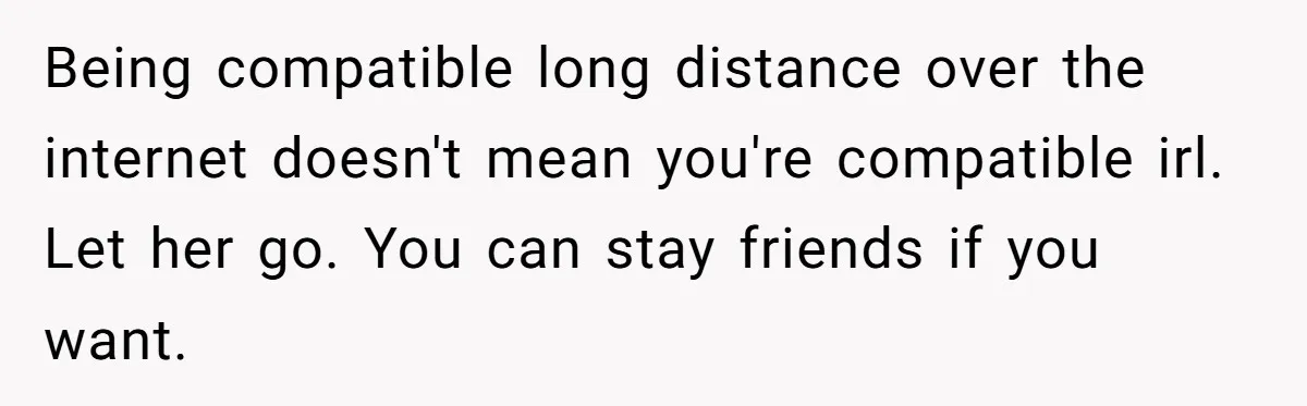 Being compatible long distance over the internet doesn't mean you're compatible irl. Let her go. You can stay friends if you want.