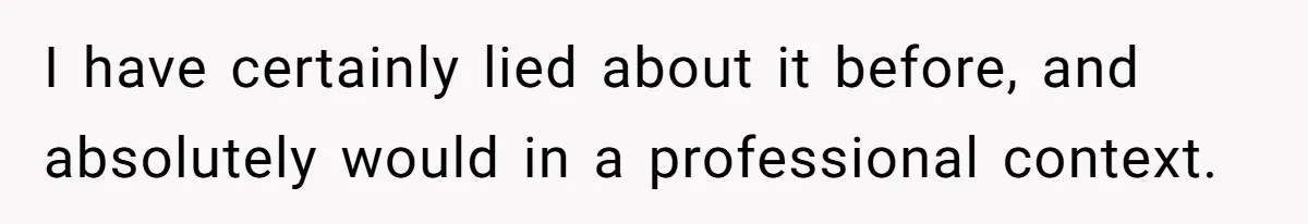 I have certainly lied about it before, and absolutely would in a professional context.