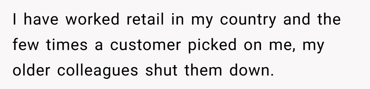 I have worked retail in my country and the few times a customer picked on me, my older colleagues shut them down.
