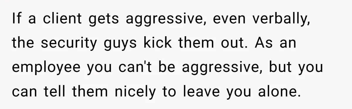 If a client gets aggressive, even verbally, the security guys kick them out. As an employee you can't be aggressive, but you can tell them nicely to leave you alone.
