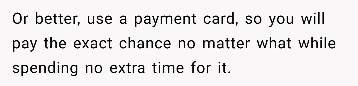Or better, use a payment card, so you will pay the exact chance no matter what while spending no extra time for it.