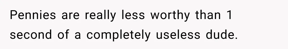 Pennies are really less worthy than 1 second of a completely useless dude.