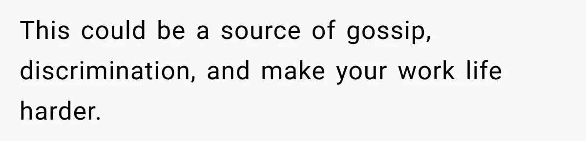 This could be a source of gossip, discrimination, and make your work life harder.