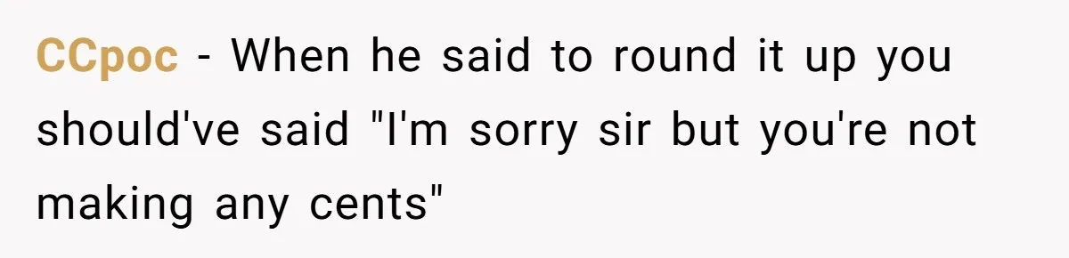 CCpoc − When he said to round it up you should've said "I'm sorry sir but you're not making any cents"
