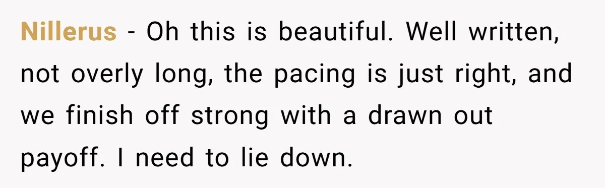 Nillerus − Oh this is beautiful. Well written, not overly long, the pacing is just right, and we finish off strong with a drawn out payoff. I need to lie...