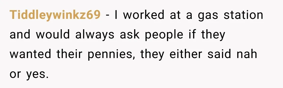 Tiddleywinkz69 − I worked at a gas station and would always ask people if they wanted their pennies, they either said nah or yes.