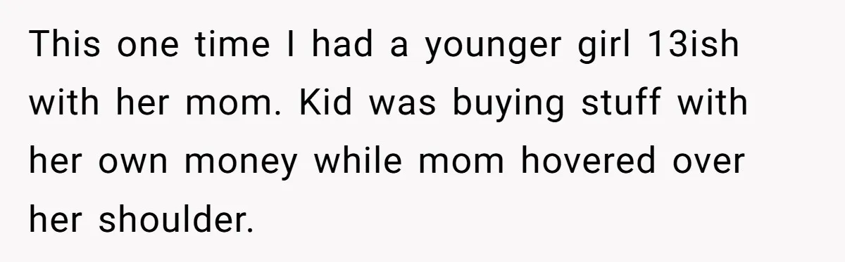 This one time I had a younger girl 13ish with her mom. Kid was buying stuff with her own money while mom hovered over her shoulder.