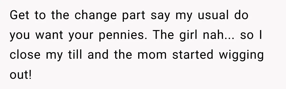 Get to the change part say my usual do you want your pennies. The girl nah... so I close my till and the mom started wigging out!