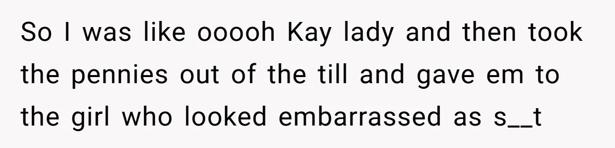 So I was like ooooh Kay lady and then took the pennies out of the till and gave em to the girl who looked embarrassed as s__t