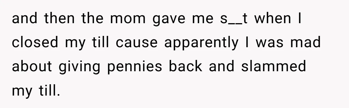 and then the mom gave me s__t when I closed my till cause apparently I was mad about giving pennies back and slammed my till.