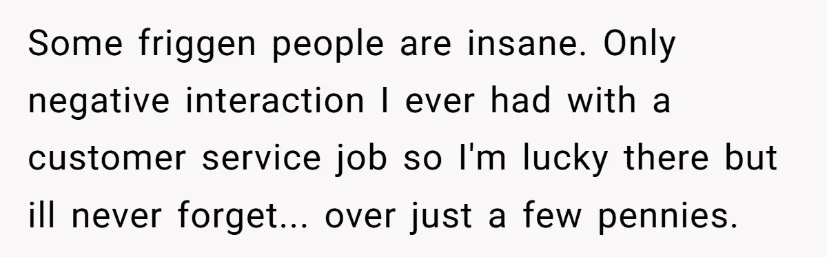 Some friggen people are insane. Only negative interaction I ever had with a customer service job so I'm lucky there but ill never forget... over just a few pennies.