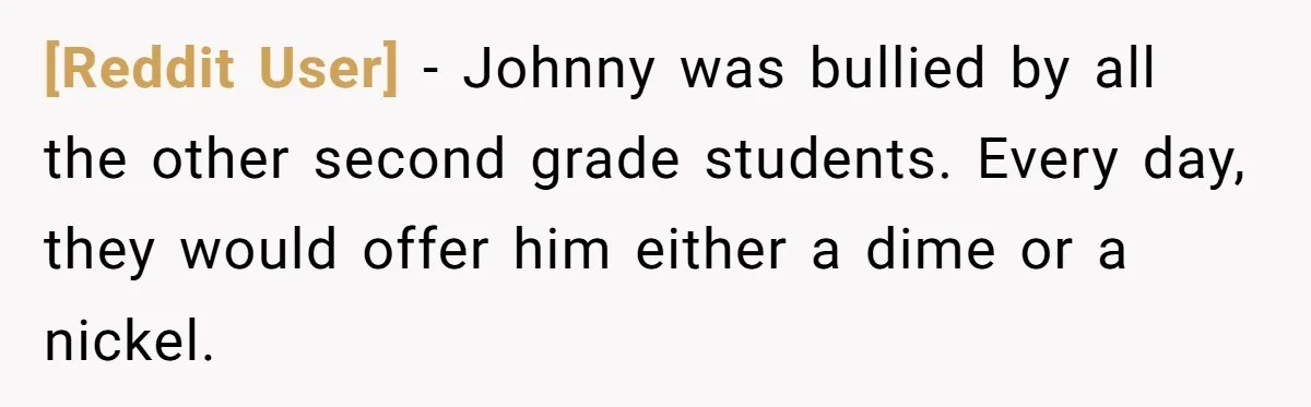 [Reddit User] − Johnny was bullied by all the other second grade students. Every day, they would offer him either a dime or a nickel.
