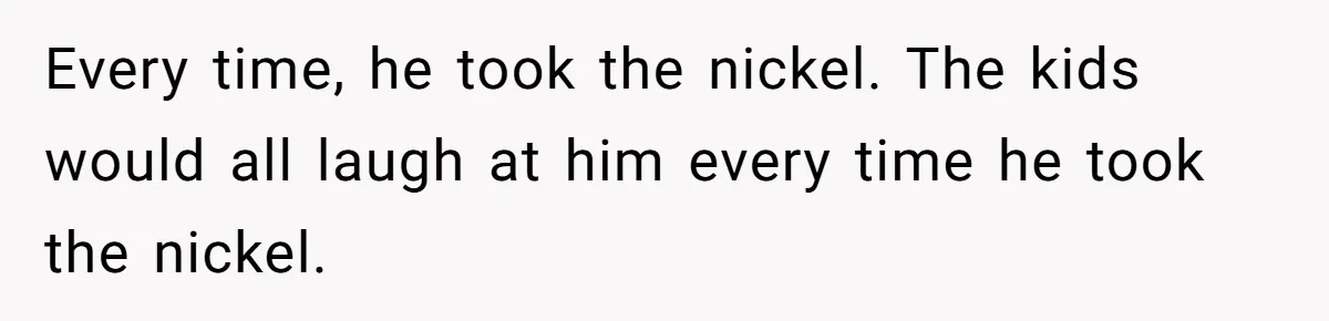 Every time, he took the nickel. The kids would all laugh at him every time he took the nickel.