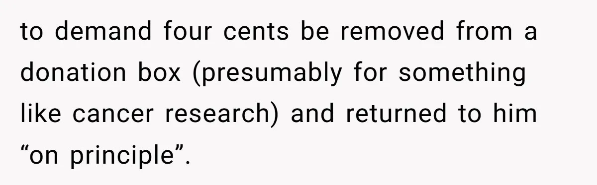 to demand four cents be removed from a donation box (presumably for something like cancer research) and returned to him “on principle”.