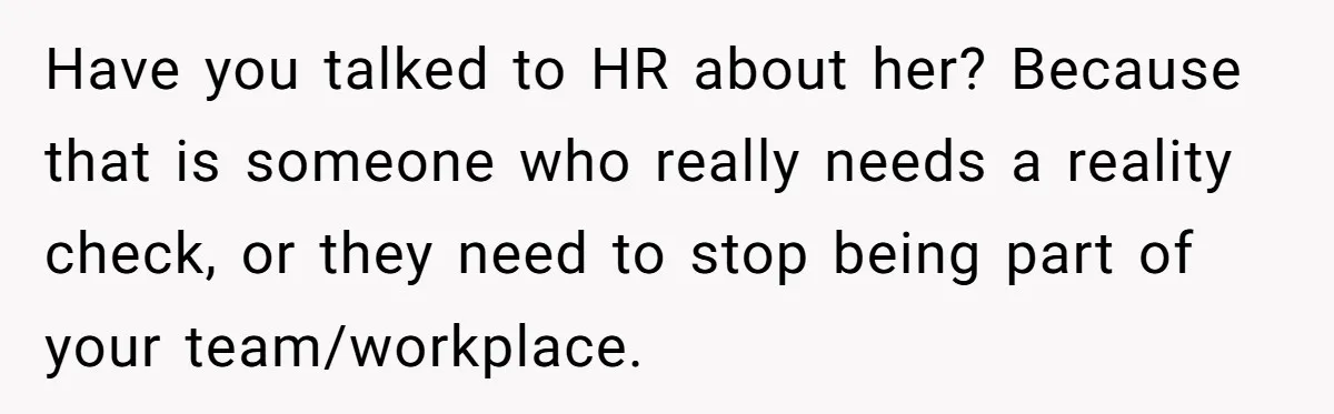 Have you talked to HR about her? Because that is someone who really needs a reality check, or they need to stop being part of your team/workplace.