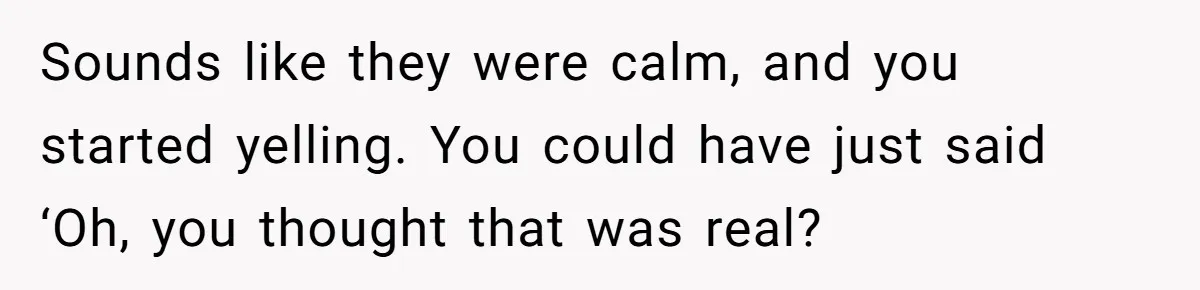 Sounds like they were calm, and you started yelling. You could have just said ‘Oh, you thought that was real?