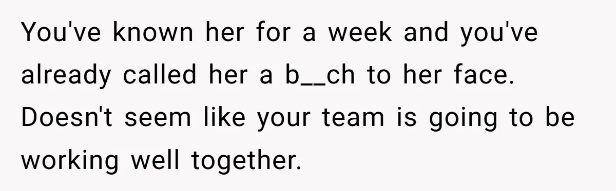 You've known her for a week and you've already called her a b__ch to her face. Doesn't seem like your team is going to be working well together.