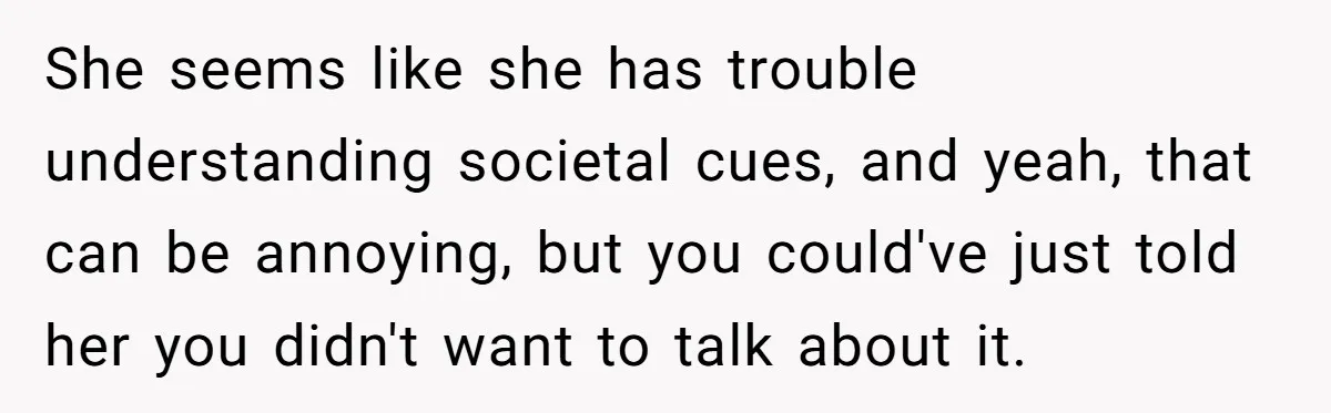 She seems like she has trouble understanding societal cues, and yeah, that can be annoying, but you could've just told her you didn't want to talk about it.