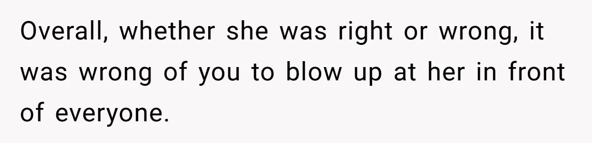 Overall, whether she was right or wrong, it was wrong of you to blow up at her in front of everyone.