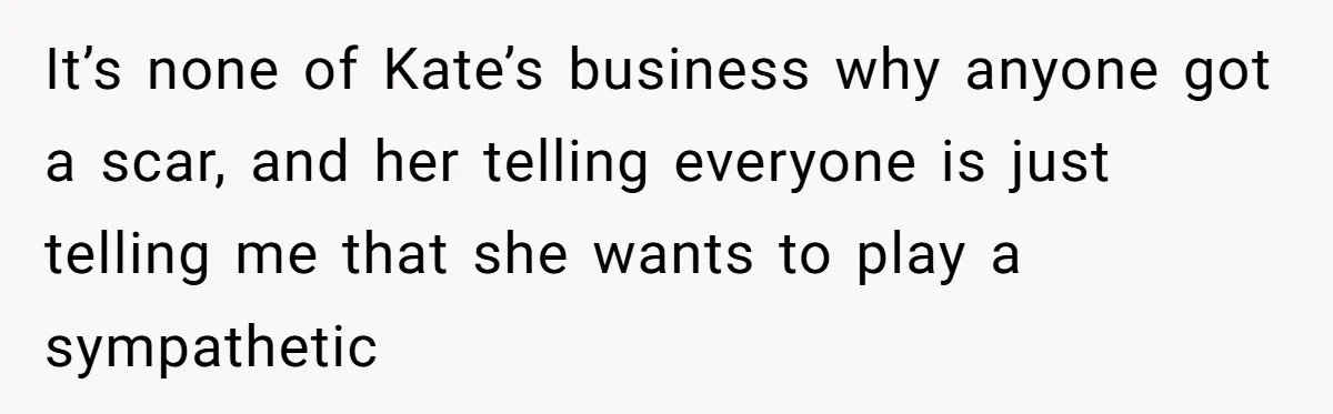 It’s none of Kate’s business why anyone got a scar, and her telling everyone is just telling me that she wants to play a sympathetic