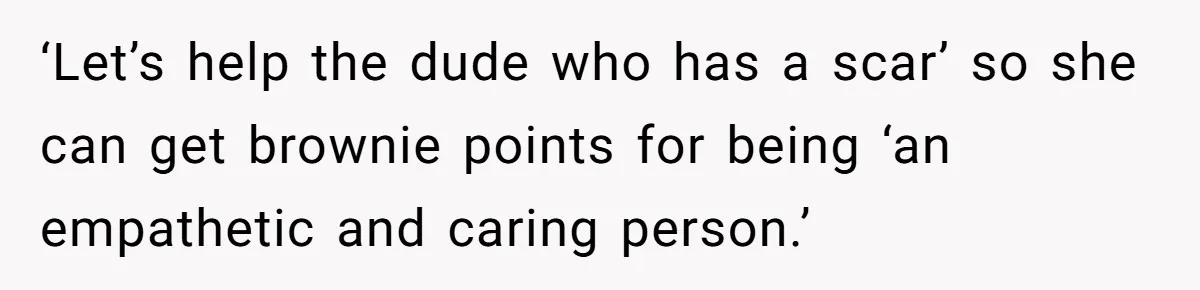 ‘Let’s help the dude who has a scar’ so she can get brownie points for being ‘an empathetic and caring person.’