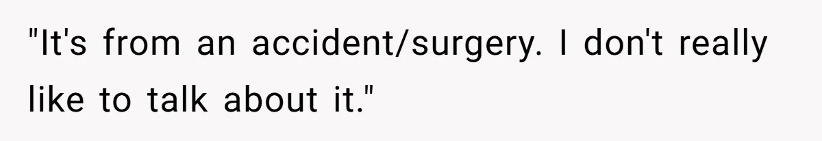 "It's from an accident/surgery. I don't really like to talk about it."