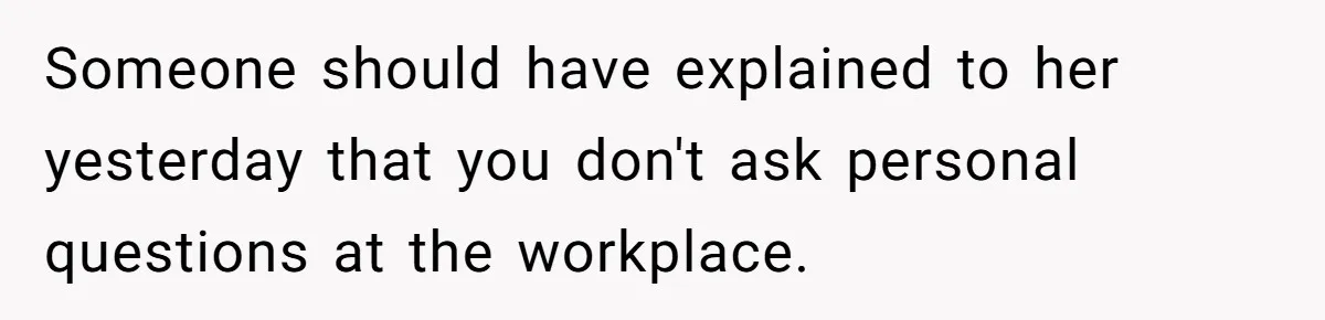 Someone should have explained to her yesterday that you don't ask personal questions at the workplace.