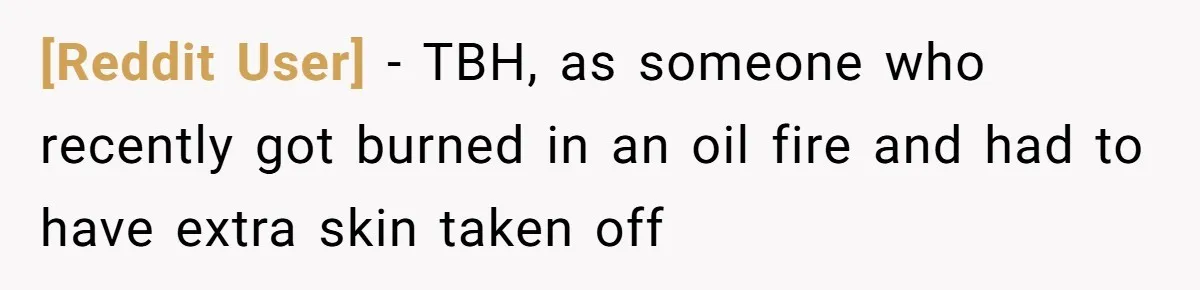 [Reddit User] − TBH, as someone who recently got burned in an oil fire and had to have extra skin taken off