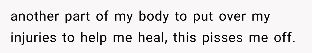 another part of my body to put over my injuries to help me heal, this pisses me off.