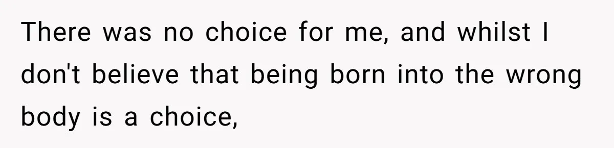 There was no choice for me, and whilst I don't believe that being born into the wrong body is a choice,