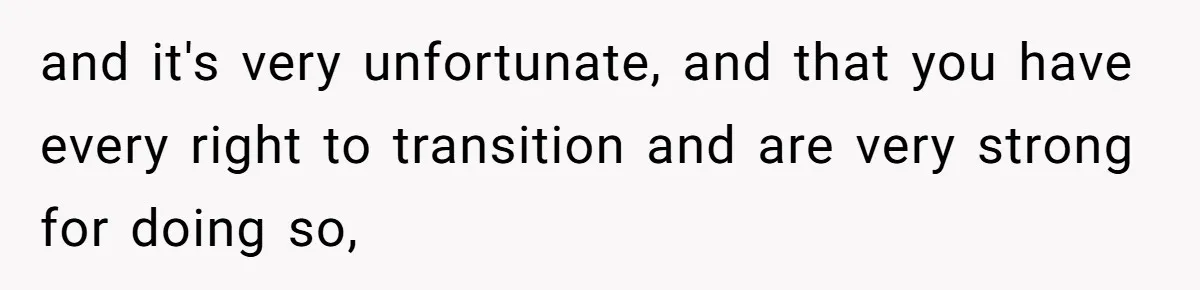 and it's very unfortunate, and that you have every right to transition and are very strong for doing so,