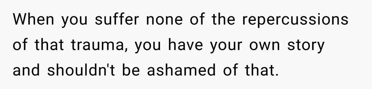 When you suffer none of the repercussions of that trauma, you have your own story and shouldn't be ashamed of that.