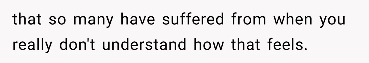 that so many have suffered from when you really don't understand how that feels.