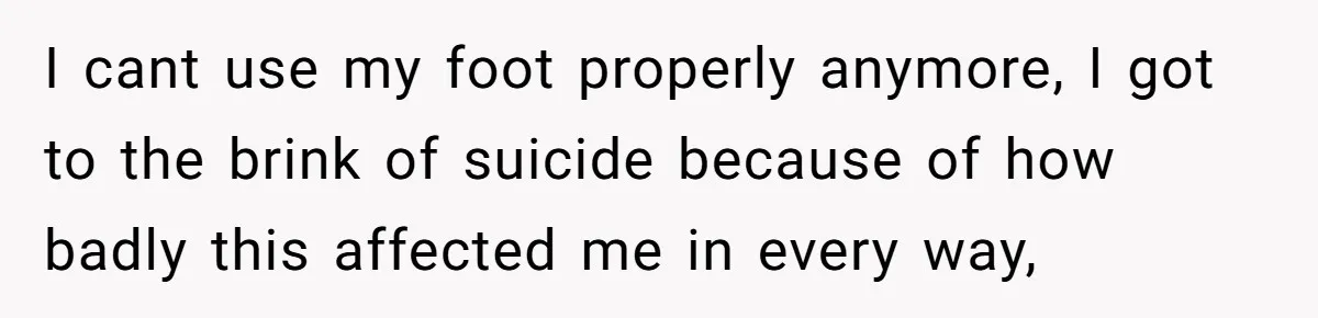 I cant use my foot properly anymore, I got to the brink of suicide because of how badly this affected me in every way,