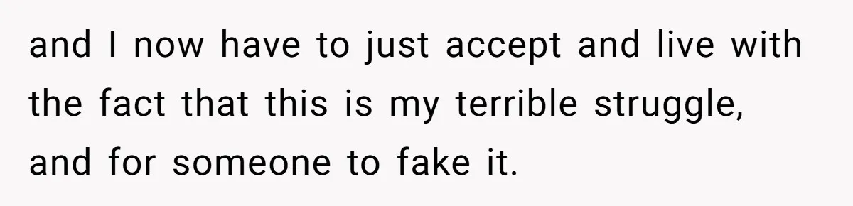 and I now have to just accept and live with the fact that this is my terrible struggle, and for someone to fake it.