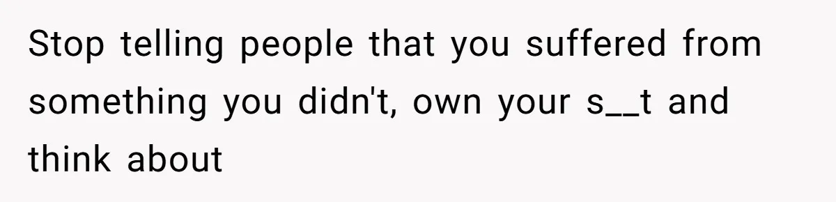 Stop telling people that you suffered from something you didn't, own your s__t and think about