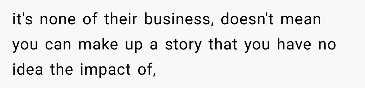 it's none of their business, doesn't mean you can make up a story that you have no idea the impact of,