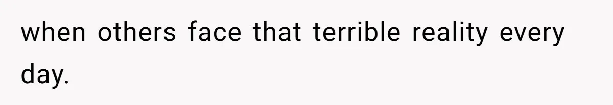 when others face that terrible reality every day.