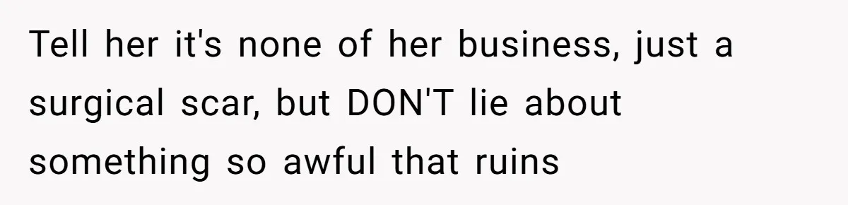 Tell her it's none of her business, just a surgical scar, but DON'T lie about something so awful that ruins