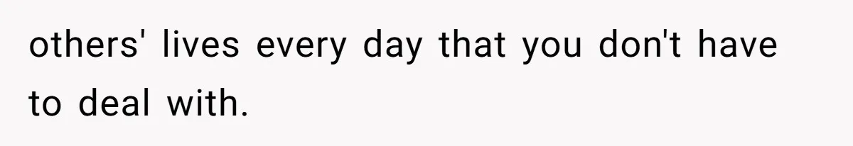 others' lives every day that you don't have to deal with.