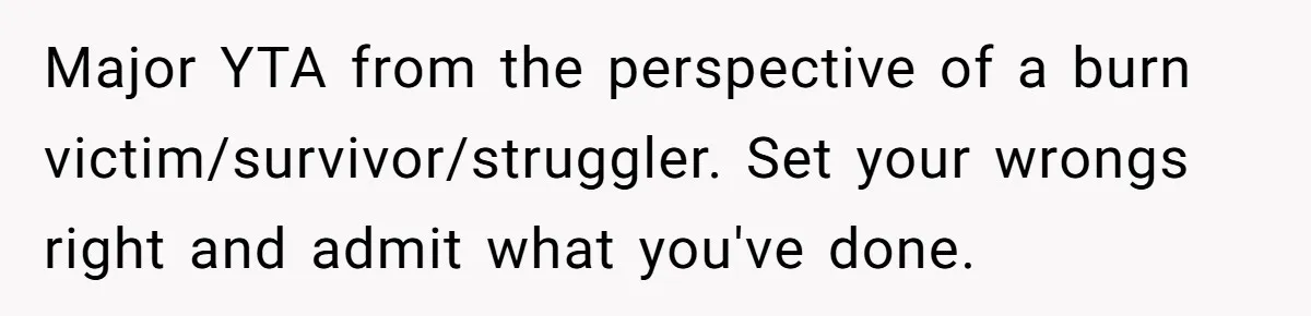 Major YTA from the perspective of a burn victim/survivor/struggler. Set your wrongs right and admit what you've done.