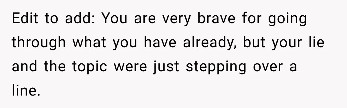 Edit to add: You are very brave for going through what you have already, but your lie and the topic were just stepping over a line.